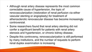 • Although renal artery disease represents the most common
correctable cause of hypertension, the topic of
renovascularization (restoration of renal perfusion via either
vascular stenting or angioplasty) for treatment of
atherosclerotic renovascular disease has become increasingly
controversial.
• Some researchers found that renal artery stenting did not
confer a significant benefit for patients with renal artery
stenosis and hypertension, or chronic kidney disease.
• Despite this controversy, renovascularization is still performed
by many institutions, and the number of requests to perform
renal duplex examination is increasing
 