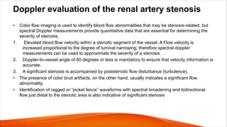 Doppler evaluation of the renal artery stenosis
• Color flow imaging is used to identify blood flow abnormalities that may be stenosis-related, but
spectral Doppler measurements provide quantitative data that are essential for determining the
severity of stenosis.
1. Elevated blood flow velocity within a stenotic segment of the vessel. A Flow velocity is
increased proportional to the degree of luminal narrowing; therefore spectral doppler
measurements can be used to approximate the severity of a stenosis.
2. Doppler-to-vessel angle of 60 degrees or less is mandatory to ensure that velocity information is
accurate.
3. A significant stenosis is accompanied by poststenotic flow disturbance (turbulence).
• The presence of color bruit artifacts, on the other hand, usually indicates a significant flow
abnormality.
• Identification of ragged or “picket fence” waveforms with spectral broadening and bidirectional
flow just distal to the stenotic area is also indicative of significant stenosis
 