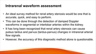 Intrarenal waveform assessment
• An ideal survey method for renal artery stenosis would be one that is
accurate, quick, and easy to perform.
• This can be done through the detection of damped Doppler
waveforms in segmental or interlobar arteries within the kidney.
• It has long been recognized that renal artery stenosis can cause
pulsus tardus and parvus (tardus-parvus) changes in intrarenal arterial
flow signals.
• However, the accuracy of this diagnostic method alone is questionable.
 