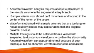 • Accurate waveform analysis requires adequate placement of
the sample volume in the segmental artery branch.
• Sample volume size should be 3 mmor less and located in the
center of the lumen of the vessel.
• Waveforms obtained with sample volumes that are too large or
not adequately located may appear abnormal and suggest
proximal disease.
• Multiple tracings should be obtained from a vessel with
suspected tardus-parvus waveforms to confirm the abnormality.
A normal waveform can appear abnormal because of poor
technique, but an abnormal waveform cannot be normalized.
 