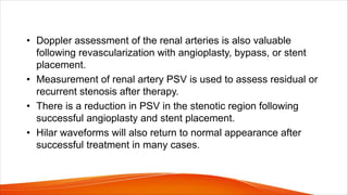 • Doppler assessment of the renal arteries is also valuable
following revascularization with angioplasty, bypass, or stent
placement.
• Measurement of renal artery PSV is used to assess residual or
recurrent stenosis after therapy.
• There is a reduction in PSV in the stenotic region following
successful angioplasty and stent placement.
• Hilar waveforms will also return to normal appearance after
successful treatment in many cases.
 