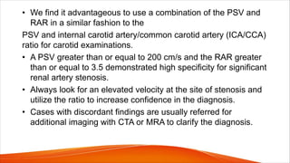 • We find it advantageous to use a combination of the PSV and
RAR in a similar fashion to the
PSV and internal carotid artery/common carotid artery (ICA/CCA)
ratio for carotid examinations.
• A PSV greater than or equal to 200 cm/s and the RAR greater
than or equal to 3.5 demonstrated high specificity for significant
renal artery stenosis.
• Always look for an elevated velocity at the site of stenosis and
utilize the ratio to increase confidence in the diagnosis.
• Cases with discordant findings are usually referred for
additional imaging with CTA or MRA to clarify the diagnosis.
 