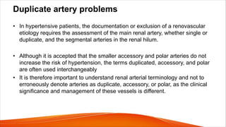 Duplicate artery problems
• In hypertensive patients, the documentation or exclusion of a renovascular
etiology requires the assessment of the main renal artery, whether single or
duplicate, and the segmental arteries in the renal hilum.
• Although it is accepted that the smaller accessory and polar arteries do not
increase the risk of hypertension, the terms duplicated, accessory, and polar
are often used interchangeably
• It is therefore important to understand renal arterial terminology and not to
erroneously denote arteries as duplicate, accessory, or polar, as the clinical
significance and management of these vessels is different.
 