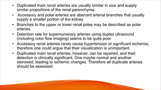 • Duplicated main renal arteries are usually similar in size and supply
similar proportions of the renal parenchyma.
• Accessory and polar arteries are aberrant arterial branches that usually
supply a smaller portion of the kidney
• Branches to the upper or lower renal poles may be described as polar
arteries.
• Detection rate for supernumerary arteries using duplex ultrasound
(including color flow imaging) seems to be quite poor.
• Accessory renal arteries rarely cause hypertension or significant ischemia;
therefore one could argue that their visualization is unimportant.
• Duplicated main renal arteries, however, can be repaired, and their
detection is clinically significant. One maybe normal and another
stenosed, leading to ischemic changes. Therefore all duplicate arteries
should be assessed.
 