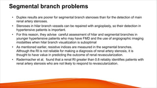 Segmental branch problems
• Duplex results are poorer for segmental branch stenoses than for the detection of main
renal artery stenoses.
• Stenoses in hilar branch vessels can be repaired with angioplasty, so their detection in
hypertensive patients is important.
• For this reason, they advise careful assessment of hilar and segmental branches in
younger hypertensive patients who may have FMD and the use of angiographic imaging
modalities when hilar branch visualization is suboptimal
• As mentioned earlier, resistive indices are measured in the segmental branches.
Although the RI is not reliable for making a diagnosis of renal artery stenosis, it is
thought to have value in predicting the outcome of renal revascularization.
• Radermacher et al. found that a renal RI greater than 0.8 reliably identifies patients with
renal artery stenosis who are not likely to respond to revascularization.
 