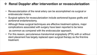 v Renal Doppler after intervention or revascularization
• Revascularization of the renal artery can be accomplished via surgical or
endovascular means.
• Surgical options for revascularization include aortorenal bypass grafts and
aortorenal endarterectomy.
• Although these surgical techniques are effective treatment options, major
complications associated with surgery have been reported to be twice
as common as compared with the endovascular approach.
• For this reason, percutaneous transluminal angioplasty (PTA) with or without
stent placement has largely replaced open surgical therapy as the first-line
treatment.
 