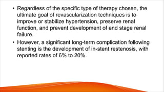 • Regardless of the specific type of therapy chosen, the
ultimate goal of revascularization techniques is to
improve or stabilize hypertension, preserve renal
function, and prevent development of end stage renal
failure.
• However, a significant long-term complication following
stenting is the development of in-stent restenosis, with
reported rates of 6% to 20%.
 