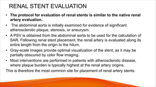 RENAL STENT EVALUATION
• The protocol for evaluation of renal stents is similar to the native renal
artery evaluation.
• The abdominal aorta is initially examined for evidence of significant
atherosclerotic plaque, stenosis, or aneurysm.
• A PSV is obtained from the abdominal aorta to be used for the calculation of
SAR. Following renal stent placement, the renal artery is evaluated along its
entire length from the origin to the hilum.
• Gray-scale images provide optimal visualization of the stent, as it may be
partially obscured by color flow imaging.
• Most interventions are performed in patients with atherosclerotic disease,
where plaque burden is typically highest at the renal artery origins.
This is therefore the most common site for placement of renal artery stents.
 