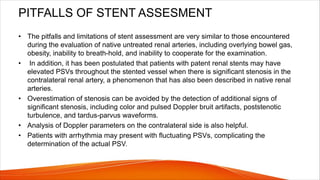 PITFALLS OF STENT ASSESMENT
• The pitfalls and limitations of stent assessment are very similar to those encountered
during the evaluation of native untreated renal arteries, including overlying bowel gas,
obesity, inability to breath-hold, and inability to cooperate for the examination.
• In addition, it has been postulated that patients with patent renal stents may have
elevated PSVs throughout the stented vessel when there is significant stenosis in the
contralateral renal artery, a phenomenon that has also been described in native renal
arteries.
• Overestimation of stenosis can be avoided by the detection of additional signs of
significant stenosis, including color and pulsed Doppler bruit artifacts, poststenotic
turbulence, and tardus-parvus waveforms.
• Analysis of Doppler parameters on the contralateral side is also helpful.
• Patients with arrhythmia may present with fluctuating PSVs, complicating the
determination of the actual PSV.
 