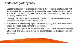 Aortorenal graft bypass
• Doppler evaluation of bypasses is similar to that of native renal arteries, with
the exception that bypass grafts are generally larger in diameter than native
arteries and commonly originate from the inferior aorta (making them easier
to identify and examine).
• Doubling of PSVs at the anastomoses or from prior or baseline ultrasound
studies should raise suspicion for stenosis.
• The presence of secondary signs of stenosis and signs of renal dysfunction
should also raise suspicion for bypass failure.
• Occluded bypass grafts will demonstrate no flow on color and power Doppler
ultrasound, and renal parenchyma will demonstrate poor or absent vascular
perfusion.
 