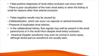 • False-positive diagnoses of renal artery occlusion can occur when:
- There is poor visualization of the main renal artery or when the kidney is
small for reasons other than arterial occlusion.
• False-negative results may be caused by:
- Collateralization, which can occur via capsular or adrenal branches
- Presence of duplicated renal arteries.
• In the collateralized kidney, flow signals may well be present in the renal
parenchyma or in the renal hilum despite renal artery occlusion.
• Intrarenal Doppler waveforms may even be normal in some cases,
although tardus-parvus waveforms are usually seen.
 