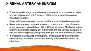 v RENAL ARTERY ANEURYSM
• There is a wide range of renal artery diameters that is considered to be
normal, with a mean of 4.5 to 5 mm at the ostium, depending on an
individual’s gender.
• Renal arteries measuring 1 cm or greater are considered aneurysmal.
• Renal artery aneurysms are the second most common type of visceral
artery aneurysm, constituting 15% to 22% of all cases. Most renal artery
aneurysms do not exceed 2 cm in diameter and are usually discovered
incidentally during diagnostic procedures performed for other indications.
• Symptoms may develop from rupture, embolization to the peripheral
vascular bed, or arterial thrombosis leading to intrarenal ischemia or
infarction.
 