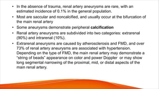 • In the absence of trauma, renal artery aneurysms are rare, with an
estimated incidence of 0.1% in the general population.
• Most are saccular and noncalcified, and usually occur at the bifurcation of
the main renal artery
• Some aneurysms demonstrate peripheral calcification
• Renal artery aneurysms are subdivided into two categories: extrarenal
(90%) and intrarenal (10%).
• Extrarenal aneurysms are caused by atherosclerosis and FMD, and over
73% of renal artery aneurysms are associated with hypertension.
Depending on the type of FMD, the main renal artery may demonstrate a
“string of beads” appearance on color and power Doppler or may show
long segmental narrowing of the proximal, mid, or distal aspects of the
main renal artery.
 