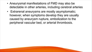 • Aneurysmal manifestations of FMD may also be
detectable in other arteries, including cerebral arteries
• Extrarenal aneurysms are mostly asymptomatic;
however, when symptoms develop they are usually
caused by aneurysm rupture, embolization to the
peripheral vascular bed, or arterial thrombosis.
 