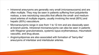 • Intrarenal aneurysms are generally very small (microaneurysms) and are
often multiple. They may be seen in patients suffering from polyarteritis
nodosa, a rare necrotizing vasculitis that affects the small- and medium-
sized arteries of multiple organs, usually involving the renal (85%) and
hepatic (65%) vasculature.
• Microaneurysms range in size from 1 to 12 mm and are classically seen
at branch points. Intrarenal microaneurysms can also be seen in patients
with Wegener granulomatosis, systemic lupus erythematosus, rheumatoid
vasculitis, and drug abuse.
• Angiomyolipomas are also associated with formation of “berry-like”
aneurysms of interlobar and interlobular arteries.
 