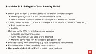 Copyright © 2024, Oracle and/or its affiliates
11
• Do not grant the right to the end user to cut the branch they are sitting on!
• Do not grant rights to SQL that can destabilize the server
• Do the sensitive adjustments via the control plane in a controlled manner
• Visibility to the end user on what the control plane does as SQL is OK and a Good Thing™
• Performance schema
• Audit log
• Optimize for the 90%, do not allow severe tweaking
• Automatic memory management
• Alerts when memory use goes over a threshold
• Make the server read only if it’s close to going out of disk
• Prioritize stability when configuring: e.g. have conservative memory limits
• Ensure the control plane has priority network access
• No compiled-in limitations! Provide tools to solve the issue
Principles In Building the Cloud Security Model
 
