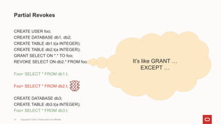 Copyright © 2024, Oracle and/or its affiliates
14
CREATE USER foo;
CREATE DATABASE db1, db2;
CREATE TABLE db1.t(a INTEGER);
CREATE TABLE db2.t(a INTEGER);
GRANT SELECT ON *.* TO foo;
REVOKE SELECT ON db2.* FROM foo;
Foo> SELECT * FROM db1.t;
Foo> SELECT * FROM db2.t;
CREATE DATABASE db3;
CREATE TABLE db3.t(a INTEGER);
Foo> SELECT * FROM db3.t;
Partial Revokes
It’s like GRANT …
EXCEPT …
 