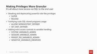 It’s all about more access via SQL to the end user
 Breaking and deprecating powerful role-like privileges
 SUPER
 RELOAD
 Fortifying sudo SQL stored programs usage
 ALLOW_NONEXISTENT_DEFINER
 SET_ANY_DEFINER
 Adding extra access controls to variable handling:
 SYSTEM_VARIABLES_ADMIN
 SESSION_VARIABLES_ADMIN
 PERSIST_RO_VARIABLES_ADMIN
 SENSITIVE_VARIABLES_OBSERVER
Making Privileges More Granular
Copyright © 2024, Oracle and/or its affiliates
15
 