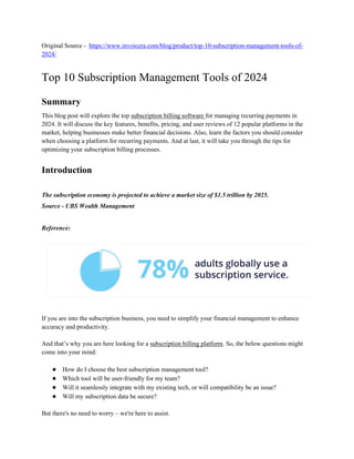Original Source - https://www.invoicera.com/blog/product/top-10-subscription-management-tools-of-
2024/
Top 10 Subscription Management Tools of 2024
Summary
This blog post will explore the top subscription billing software for managing recurring payments in
2024. It will discuss the key features, benefits, pricing, and user reviews of 12 popular platforms in the
market, helping businesses make better financial decisions. Also, learn the factors you should consider
when choosing a platform for recurring payments. And at last, it will take you through the tips for
optimizing your subscription billing processes.
Introduction
The subscription economy is projected to achieve a market size of $1.5 trillion by 2025.
Source - UBS Wealth Management
Reference:
If you are into the subscription business, you need to simplify your financial management to enhance
accuracy and productivity.
And that’s why you are here looking for a subscription billing platform. So, the below questions might
come into your mind:
● How do I choose the best subscription management tool?
● Which tool will be user-friendly for my team?
● Will it seamlessly integrate with my existing tech, or will compatibility be an issue?
● Will my subscription data be secure?
But there's no need to worry – we're here to assist.
 