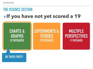OVERVIEW
THE SCIENCE SECTION
CHARTS &
GRAPHS
(2 PASSAGES)
EXPERIMENTS &
STUDIES
(3 PASSAGES)
MULTIPLE
PERSPECTIVES
(1 PASSAGE)
▸If you have not yet scored a 19
DO THESE FIRST!!
 