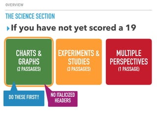 OVERVIEW
THE SCIENCE SECTION
CHARTS &
GRAPHS
(2 PASSAGES)
EXPERIMENTS &
STUDIES
(3 PASSAGES)
MULTIPLE
PERSPECTIVES
(1 PASSAGE)
▸If you have not yet scored a 19
NO ITALICIZED
HEADERS
DO THESE FIRST!!
 