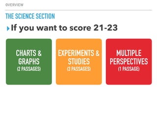 OVERVIEW
THE SCIENCE SECTION
▸If you want to score 21-23
CHARTS &
GRAPHS
(2 PASSAGES)
EXPERIMENTS &
STUDIES
(3 PASSAGES)
MULTIPLE
PERSPECTIVES
(1 PASSAGE)
 