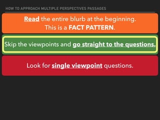HOW TO APPROACH MULTIPLE PERSPECTIVES PASSAGES
Read the entire blurb at the beginning.
This is a FACT PATTERN.
Skip the viewpoints and go straight to the questions.
Look for single viewpoint questions.
 