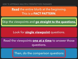 HOW TO APPROACH MULTIPLE PERSPECTIVES PASSAGES
Read the entire blurb at the beginning.
This is a FACT PATTERN.
Skip the viewpoints and go straight to the questions.
Look for single viewpoint questions.
Read the viewpoints one at a time to answer those
questions.
Then, do the comparison questions
 
