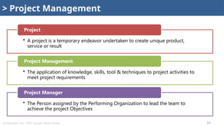 @Copyright: Msc. PMP. Nguyễn Thanh Phước 14
> Project Management
• A project is a temporary endeavor undertaken to create unique product,
service or result
Project
• The application of knowledge, skills, tool & techniques to project activities to
meet project requirements
Project Management
• The Person assigned by the Performing Organization to lead the team to
achieve the project Objectives
Project Manager
 