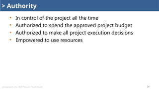 @Copyright: Msc. PMP. Nguyễn Thanh Phước 34
> Authority
• In control of the project all the time
• Authorized to spend the approved project budget
• Authorized to make all project execution decisions
• Empowered to use resources
 