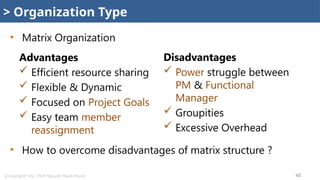 @Copyright: Msc. PMP. Nguyễn Thanh Phước 48
Advantages
 Efficient resource sharing
 Flexible & Dynamic
 Focused on Project Goals
 Easy team member
reassignment
Disadvantages
 Power struggle between
PM & Functional
Manager
 Groupities
 Excessive Overhead
> Organization Type
• Matrix Organization
• How to overcome disadvantages of matrix structure ?
 