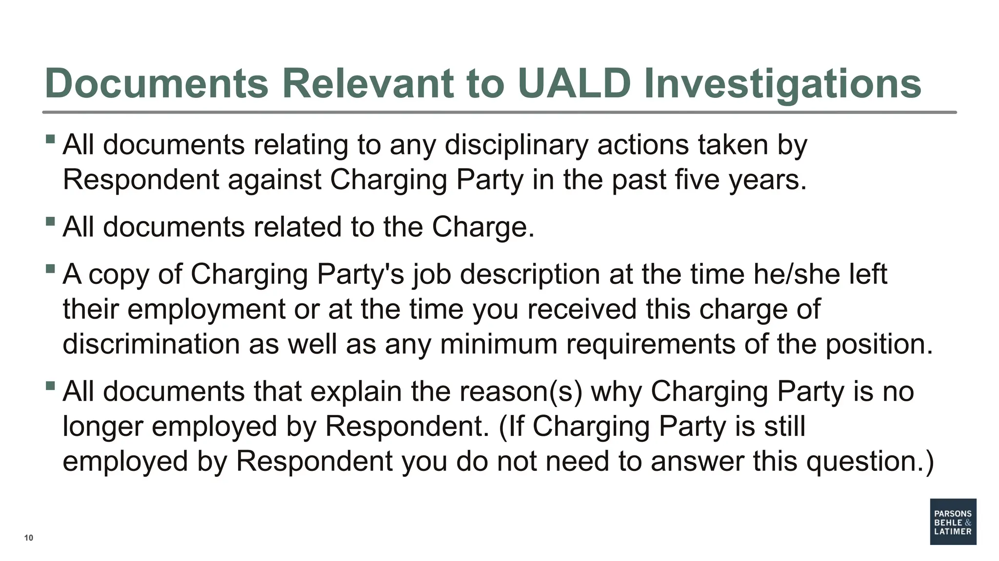 10
Documents Relevant to UALD Investigations
 All documents relating to any disciplinary actions taken by
Respondent against Charging Party in the past five years.
 All documents related to the Charge.
 A copy of Charging Party's job description at the time he/she left
their employment or at the time you received this charge of
discrimination as well as any minimum requirements of the position.
 All documents that explain the reason(s) why Charging Party is no
longer employed by Respondent. (If Charging Party is still
employed by Respondent you do not need to answer this question.)
 