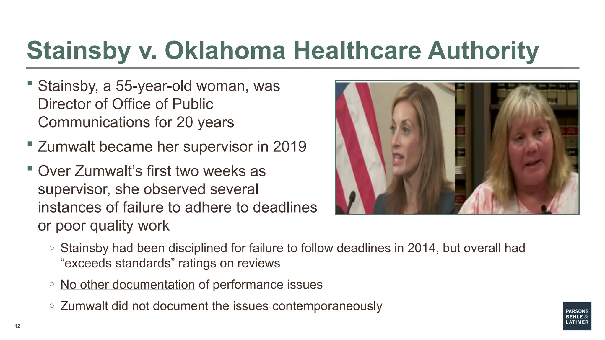 12
Stainsby v. Oklahoma Healthcare Authority
 Stainsby, a 55-year-old woman, was
Director of Office of Public
Communications for 20 years
 Zumwalt became her supervisor in 2019
 Over Zumwalt’s first two weeks as
supervisor, she observed several
instances of failure to adhere to deadlines
or poor quality work
o Stainsby had been disciplined for failure to follow deadlines in 2014, but overall had
“exceeds standards” ratings on reviews
o No other documentation of performance issues
o Zumwalt did not document the issues contemporaneously
 