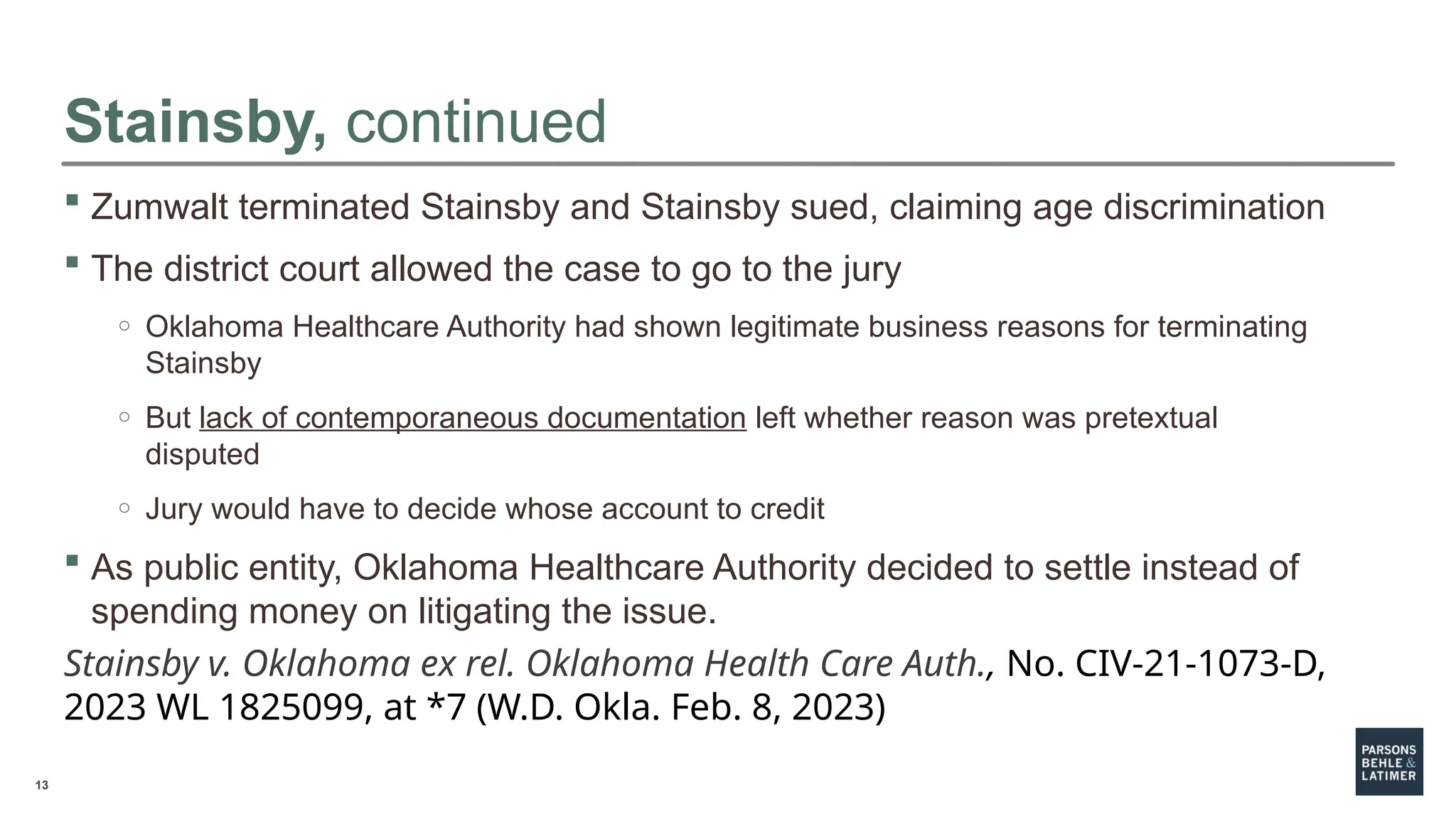 13
Stainsby, continued
 Zumwalt terminated Stainsby and Stainsby sued, claiming age discrimination
 The district court allowed the case to go to the jury
o Oklahoma Healthcare Authority had shown legitimate business reasons for terminating
Stainsby
o But lack of contemporaneous documentation left whether reason was pretextual
disputed
o Jury would have to decide whose account to credit
 As public entity, Oklahoma Healthcare Authority decided to settle instead of
spending money on litigating the issue.
Stainsby v. Oklahoma ex rel. Oklahoma Health Care Auth., No. CIV-21-1073-D,
2023 WL 1825099, at *7 (W.D. Okla. Feb. 8, 2023)
 