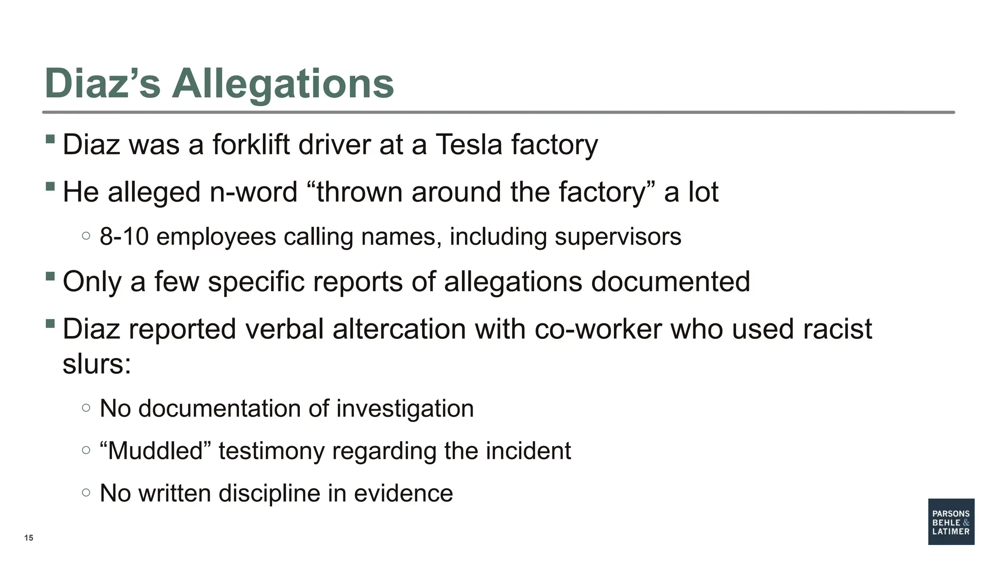 15
Diaz’s Allegations
 Diaz was a forklift driver at a Tesla factory
 He alleged n-word “thrown around the factory” a lot
o 8-10 employees calling names, including supervisors
 Only a few specific reports of allegations documented
 Diaz reported verbal altercation with co-worker who used racist
slurs:
o No documentation of investigation
o “Muddled” testimony regarding the incident
o No written discipline in evidence
 