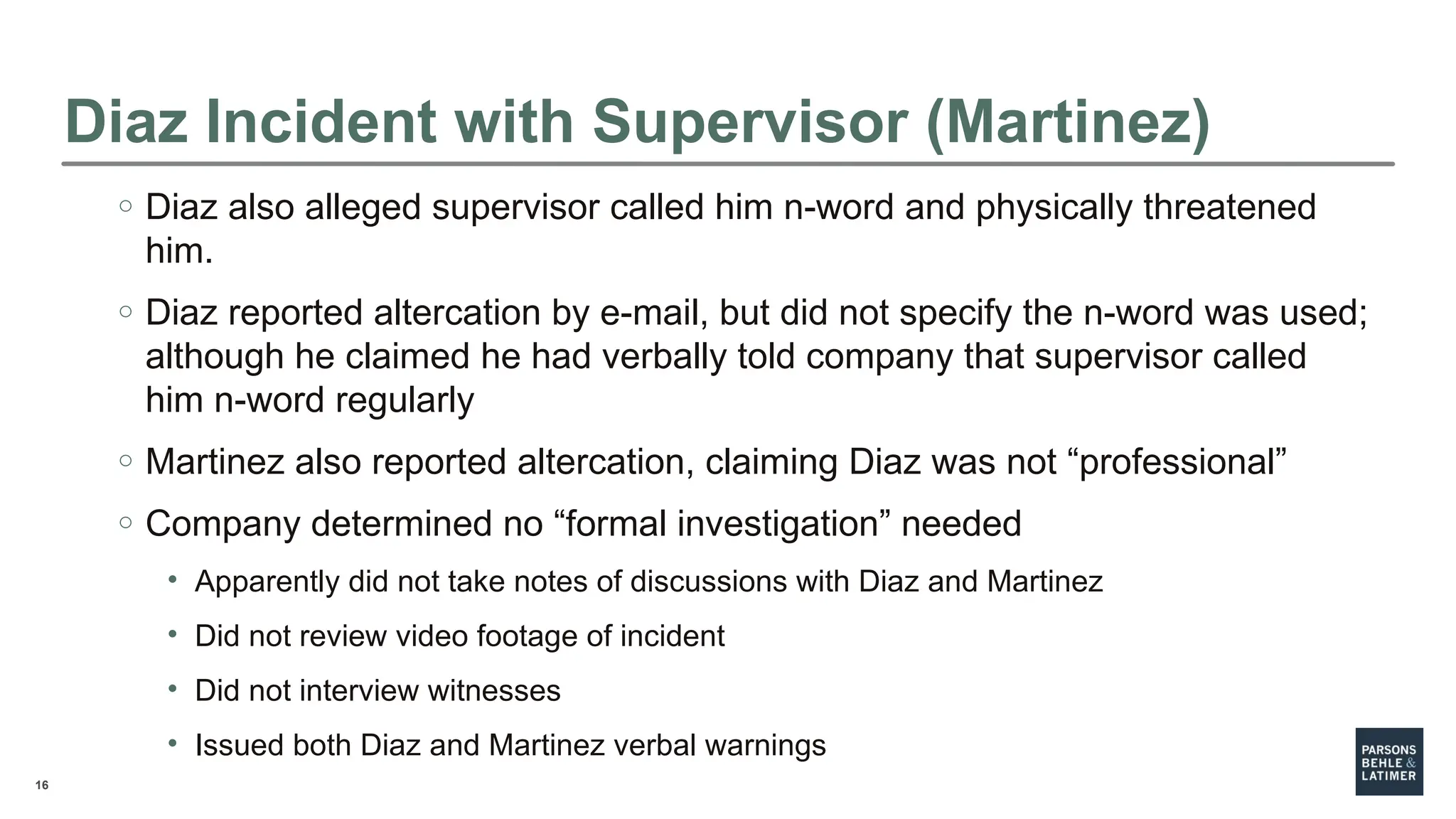 16
Diaz Incident with Supervisor (Martinez)
o Diaz also alleged supervisor called him n-word and physically threatened
him.
o Diaz reported altercation by e-mail, but did not specify the n-word was used;
although he claimed he had verbally told company that supervisor called
him n-word regularly
o Martinez also reported altercation, claiming Diaz was not “professional”
o Company determined no “formal investigation” needed
• Apparently did not take notes of discussions with Diaz and Martinez
• Did not review video footage of incident
• Did not interview witnesses
• Issued both Diaz and Martinez verbal warnings
 