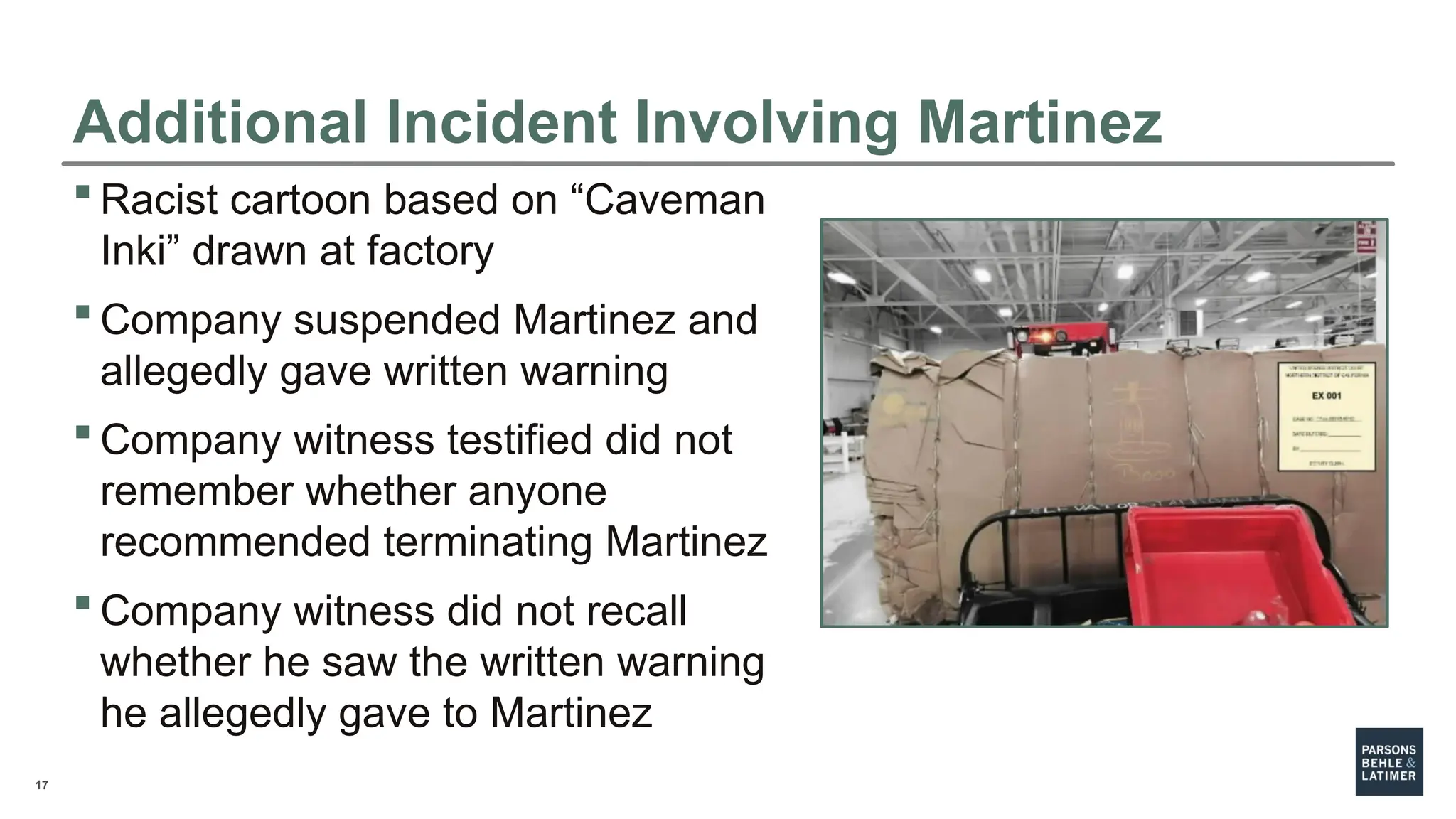 17
Additional Incident Involving Martinez
 Racist cartoon based on “Caveman
Inki” drawn at factory
 Company suspended Martinez and
allegedly gave written warning
 Company witness testified did not
remember whether anyone
recommended terminating Martinez
 Company witness did not recall
whether he saw the written warning
he allegedly gave to Martinez
 