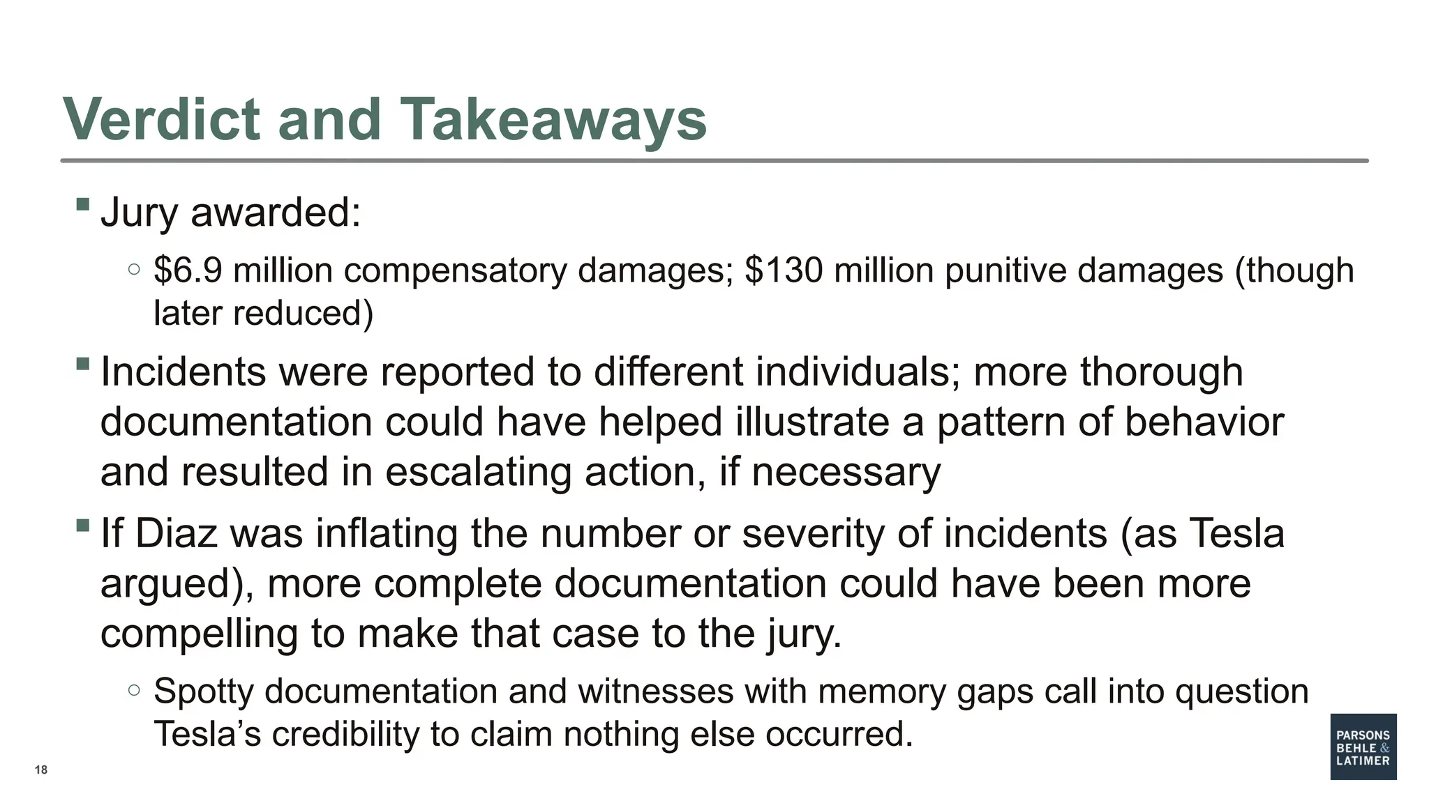 18
Verdict and Takeaways
 Jury awarded:
o $6.9 million compensatory damages; $130 million punitive damages (though
later reduced)
 Incidents were reported to different individuals; more thorough
documentation could have helped illustrate a pattern of behavior
and resulted in escalating action, if necessary
 If Diaz was inflating the number or severity of incidents (as Tesla
argued), more complete documentation could have been more
compelling to make that case to the jury.
o Spotty documentation and witnesses with memory gaps call into question
Tesla’s credibility to claim nothing else occurred.
 