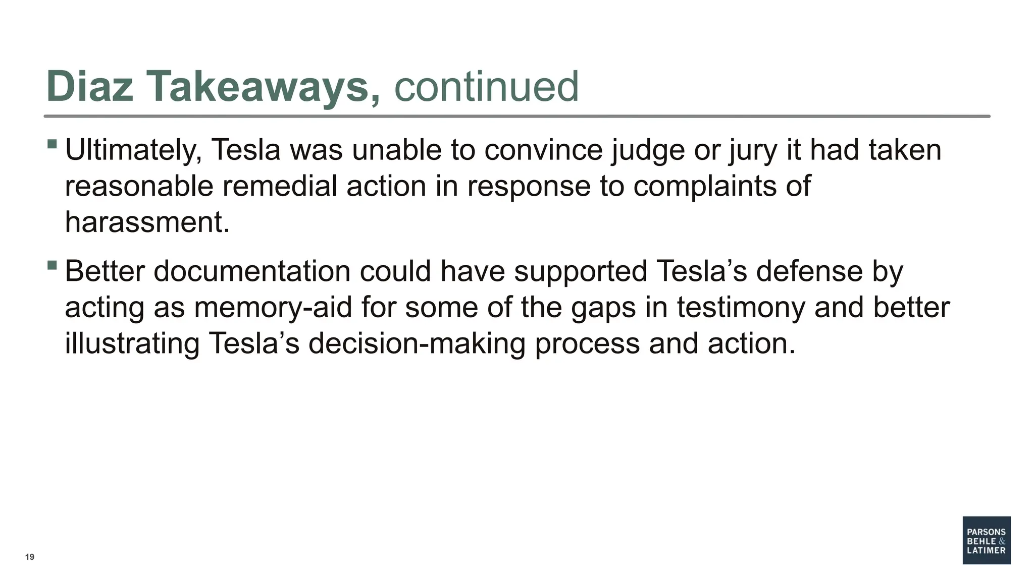 19
Diaz Takeaways, continued
 Ultimately, Tesla was unable to convince judge or jury it had taken
reasonable remedial action in response to complaints of
harassment.
 Better documentation could have supported Tesla’s defense by
acting as memory-aid for some of the gaps in testimony and better
illustrating Tesla’s decision-making process and action.
 
