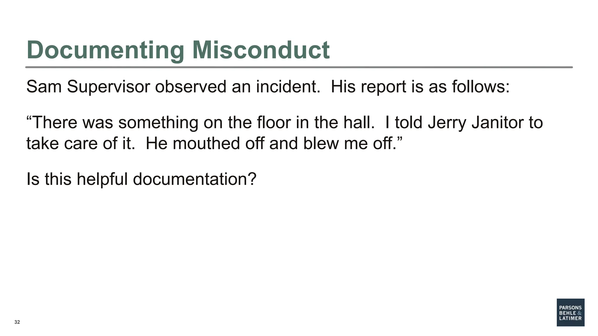 32
Sam Supervisor observed an incident. His report is as follows:
“There was something on the floor in the hall. I told Jerry Janitor to
take care of it. He mouthed off and blew me off.”
Is this helpful documentation?
Documenting Misconduct
 