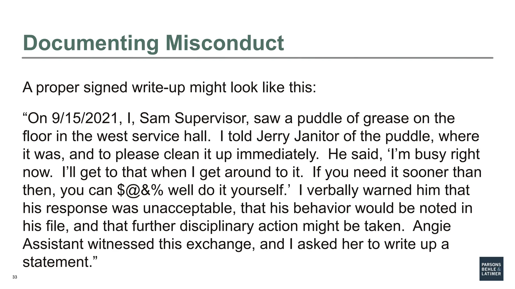 33
A proper signed write-up might look like this:
“On 9/15/2021, I, Sam Supervisor, saw a puddle of grease on the
floor in the west service hall. I told Jerry Janitor of the puddle, where
it was, and to please clean it up immediately. He said, ‘I’m busy right
now. I’ll get to that when I get around to it. If you need it sooner than
then, you can $@&% well do it yourself.’ I verbally warned him that
his response was unacceptable, that his behavior would be noted in
his file, and that further disciplinary action might be taken. Angie
Assistant witnessed this exchange, and I asked her to write up a
statement.”
Documenting Misconduct
 