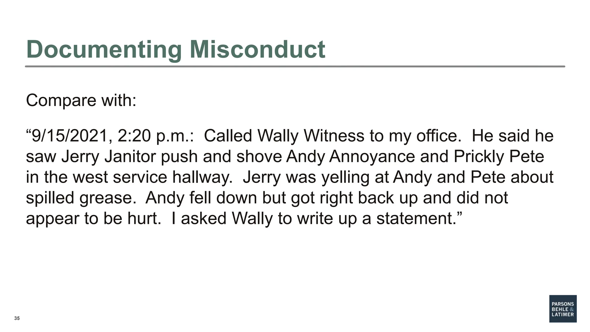 35
Documenting Misconduct
Compare with:
“9/15/2021, 2:20 p.m.: Called Wally Witness to my office. He said he
saw Jerry Janitor push and shove Andy Annoyance and Prickly Pete
in the west service hallway. Jerry was yelling at Andy and Pete about
spilled grease. Andy fell down but got right back up and did not
appear to be hurt. I asked Wally to write up a statement.”
 
