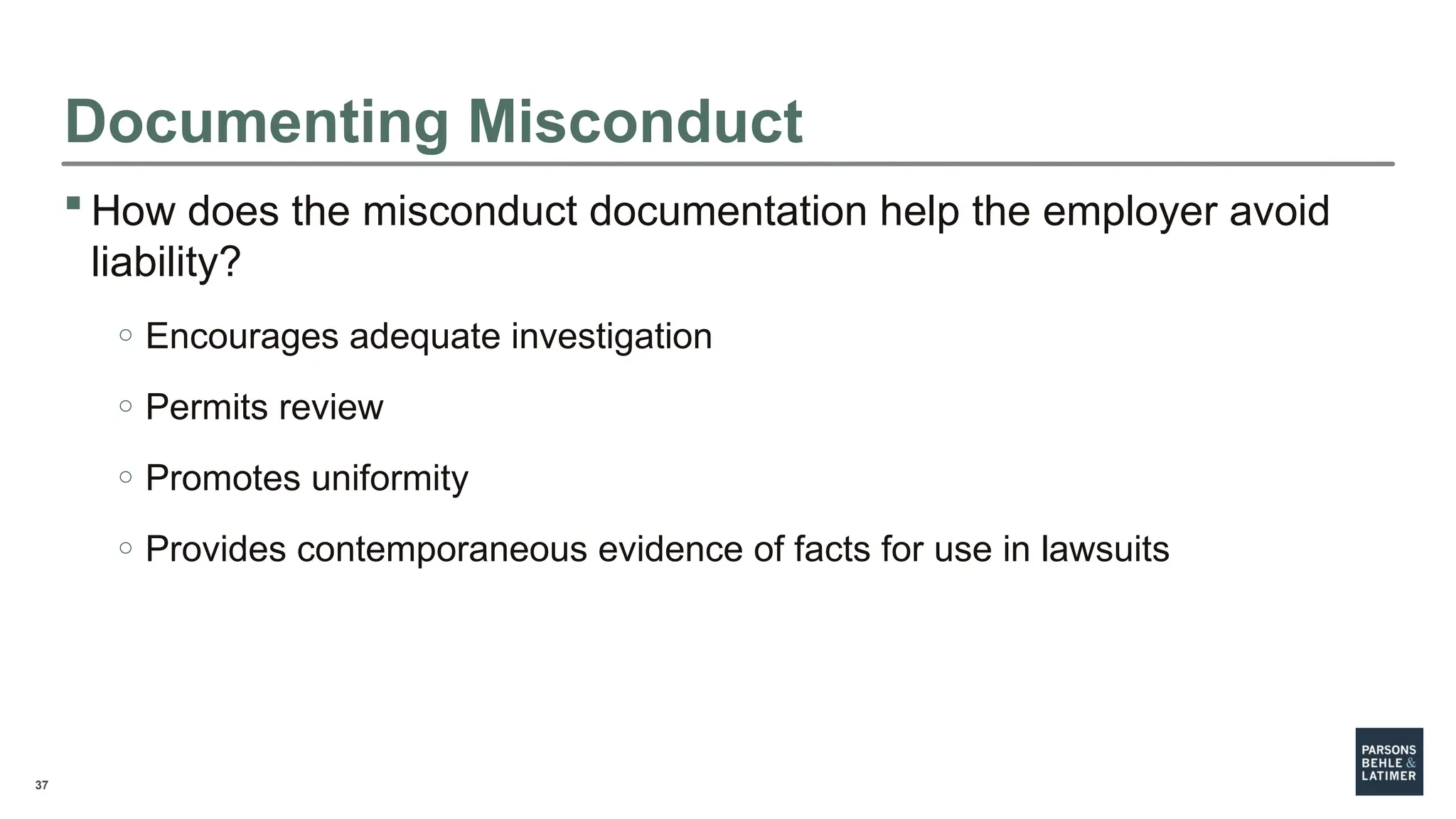 37
 How does the misconduct documentation help the employer avoid
liability?
o Encourages adequate investigation
o Permits review
o Promotes uniformity
o Provides contemporaneous evidence of facts for use in lawsuits
Documenting Misconduct
 