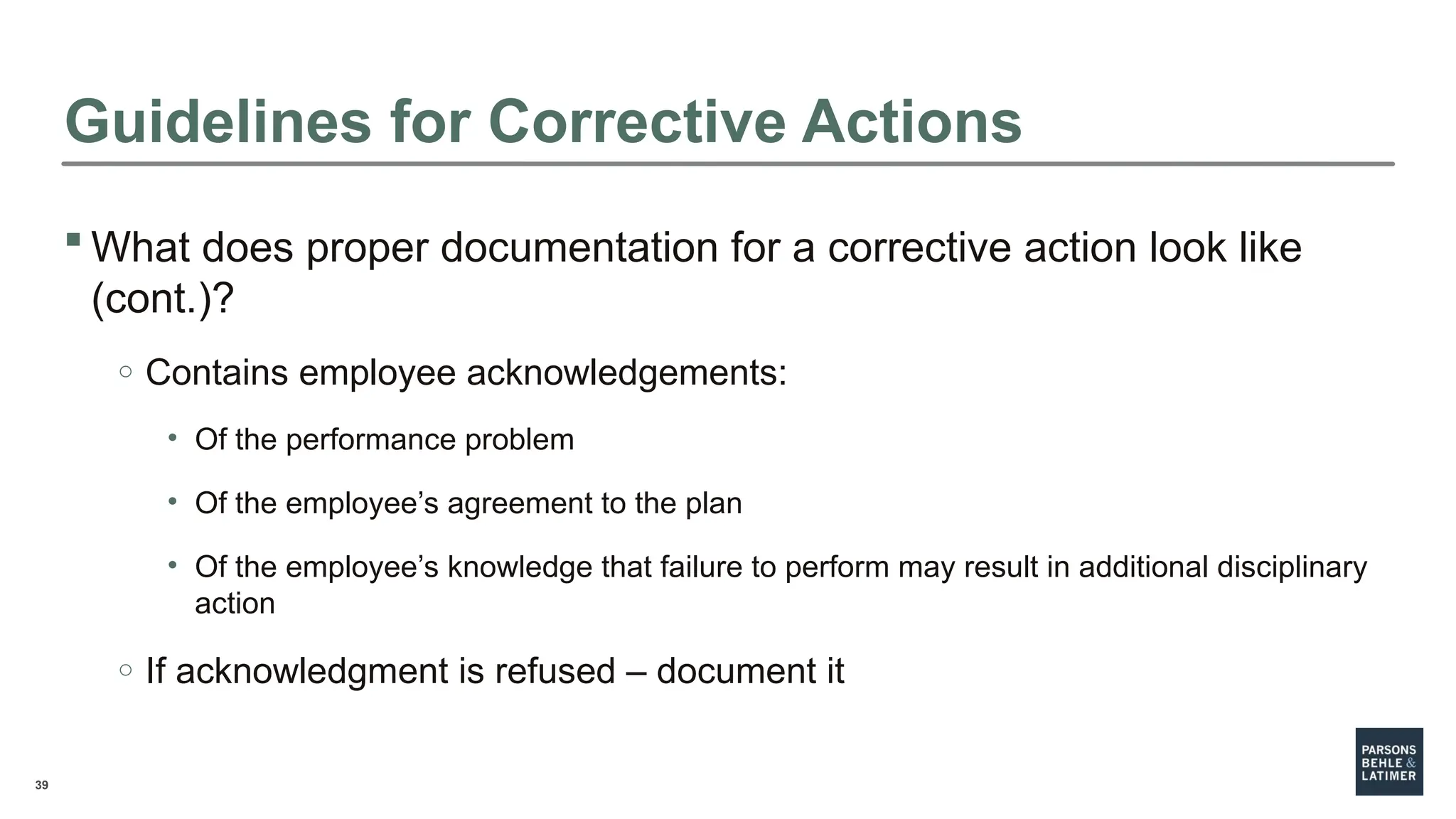 39
 What does proper documentation for a corrective action look like
(cont.)?
o Contains employee acknowledgements:
• Of the performance problem
• Of the employee’s agreement to the plan
• Of the employee’s knowledge that failure to perform may result in additional disciplinary
action
o If acknowledgment is refused – document it
Guidelines for Corrective Actions
 