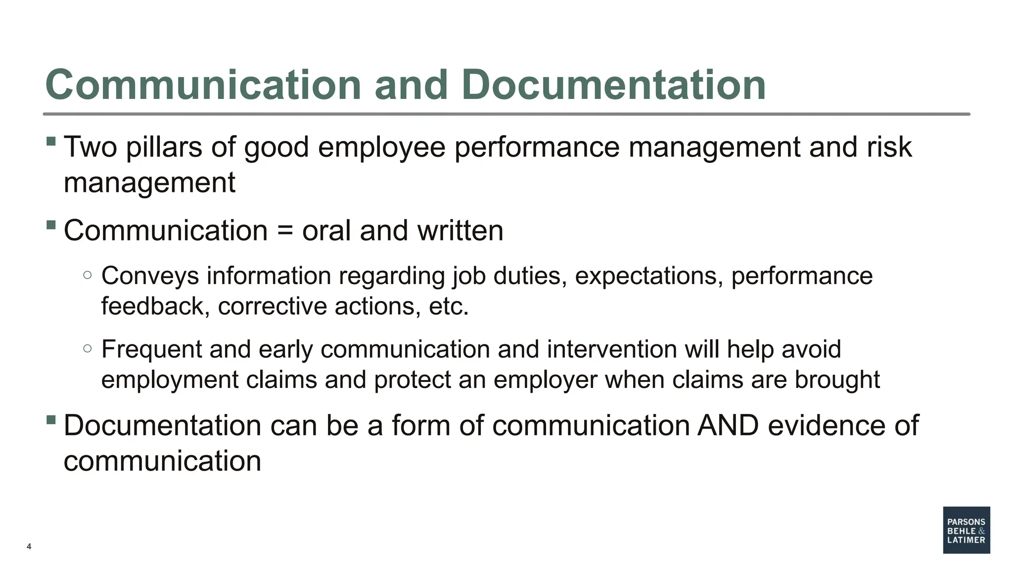 4
Communication and Documentation
 Two pillars of good employee performance management and risk
management
 Communication = oral and written
o Conveys information regarding job duties, expectations, performance
feedback, corrective actions, etc.
o Frequent and early communication and intervention will help avoid
employment claims and protect an employer when claims are brought
 Documentation can be a form of communication AND evidence of
communication
 