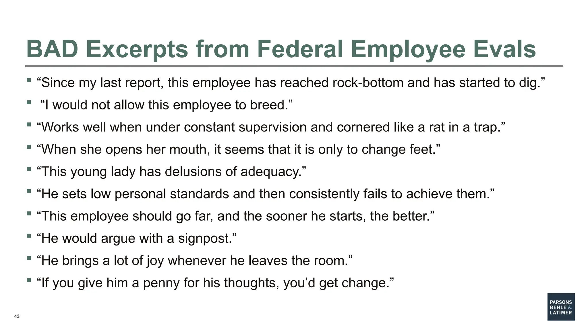 43
BAD Excerpts from Federal Employee Evals
 “Since my last report, this employee has reached rock-bottom and has started to dig.”
 “I would not allow this employee to breed.”
 “Works well when under constant supervision and cornered like a rat in a trap.”
 “When she opens her mouth, it seems that it is only to change feet.”
 “This young lady has delusions of adequacy.”
 “He sets low personal standards and then consistently fails to achieve them.”
 “This employee should go far, and the sooner he starts, the better.”
 “He would argue with a signpost.”
 “He brings a lot of joy whenever he leaves the room.”
 “If you give him a penny for his thoughts, you’d get change.”
 