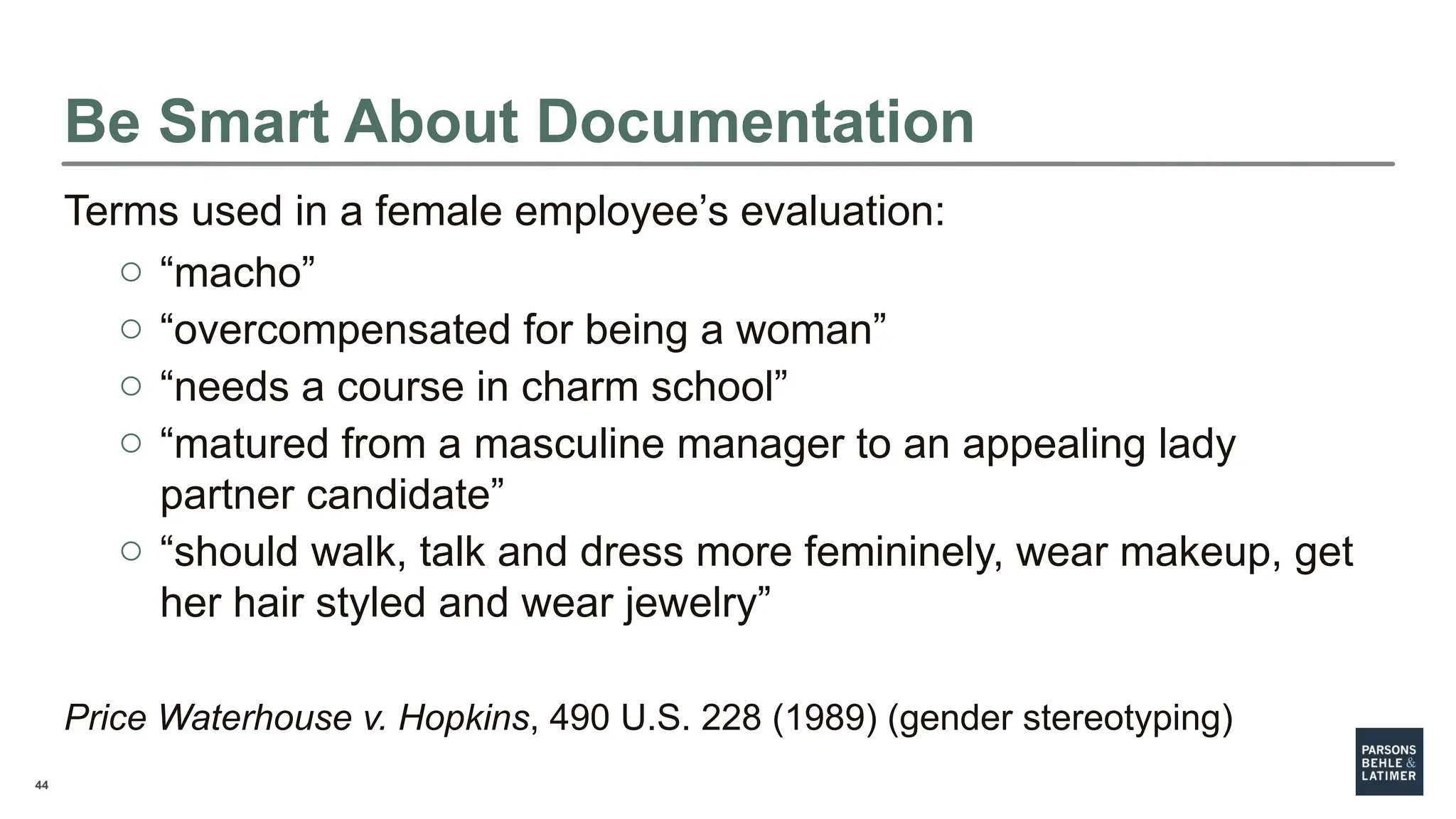 44
Be Smart About Documentation
Terms used in a female employee’s evaluation:
o “macho”
o “overcompensated for being a woman”
o “needs a course in charm school”
o “matured from a masculine manager to an appealing lady
partner candidate”
o “should walk, talk and dress more femininely, wear makeup, get
her hair styled and wear jewelry”
Price Waterhouse v. Hopkins, 490 U.S. 228 (1989) (gender stereotyping)
 