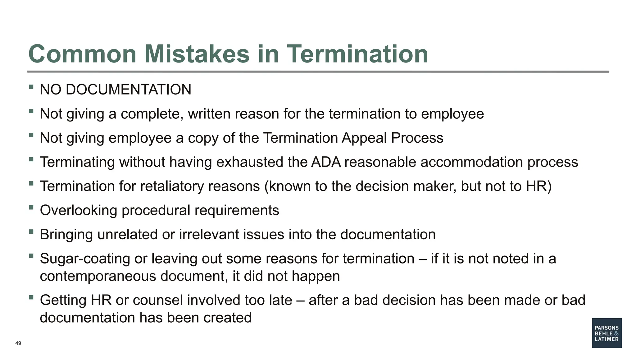 49
 NO DOCUMENTATION
 Not giving a complete, written reason for the termination to employee
 Not giving employee a copy of the Termination Appeal Process
 Terminating without having exhausted the ADA reasonable accommodation process
 Termination for retaliatory reasons (known to the decision maker, but not to HR)
 Overlooking procedural requirements
 Bringing unrelated or irrelevant issues into the documentation
 Sugar-coating or leaving out some reasons for termination – if it is not noted in a
contemporaneous document, it did not happen
 Getting HR or counsel involved too late – after a bad decision has been made or bad
documentation has been created
Common Mistakes in Termination
 