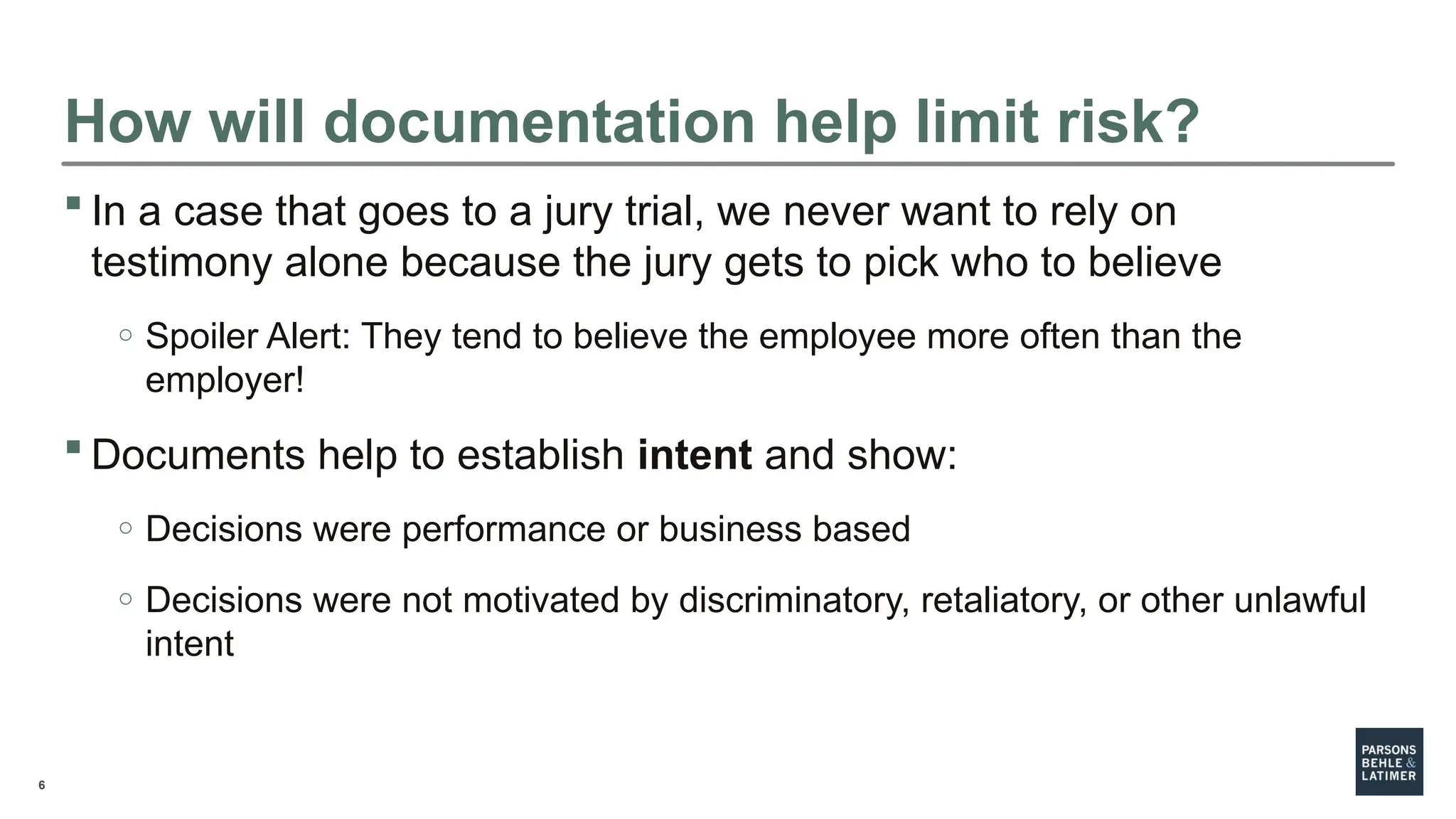 6
How will documentation help limit risk?
 In a case that goes to a jury trial, we never want to rely on
testimony alone because the jury gets to pick who to believe
o Spoiler Alert: They tend to believe the employee more often than the
employer!
 Documents help to establish intent and show:
o Decisions were performance or business based
o Decisions were not motivated by discriminatory, retaliatory, or other unlawful
intent
 