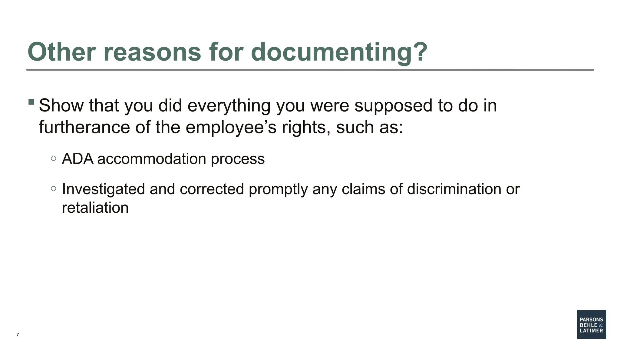 7
 Show that you did everything you were supposed to do in
furtherance of the employee’s rights, such as:
o ADA accommodation process
o Investigated and corrected promptly any claims of discrimination or
retaliation
Other reasons for documenting?
 
